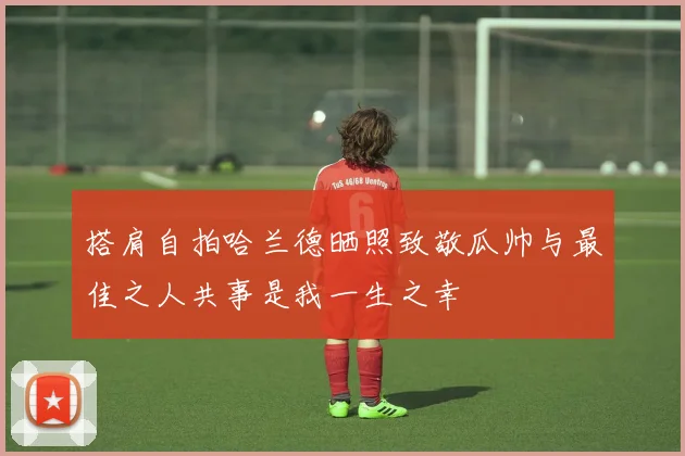 搭肩自拍哈兰德晒照致敬瓜帅与最佳之人共事是我一生之幸