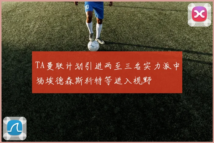TA曼联计划引进两至三名实力派中场埃德森斯科特等进入视野