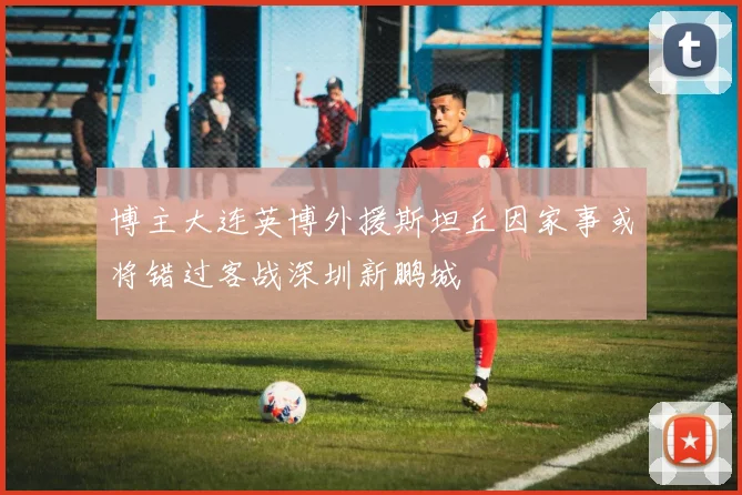 博主大连英博外援斯坦丘因家事或将错过客战深圳新鹏城